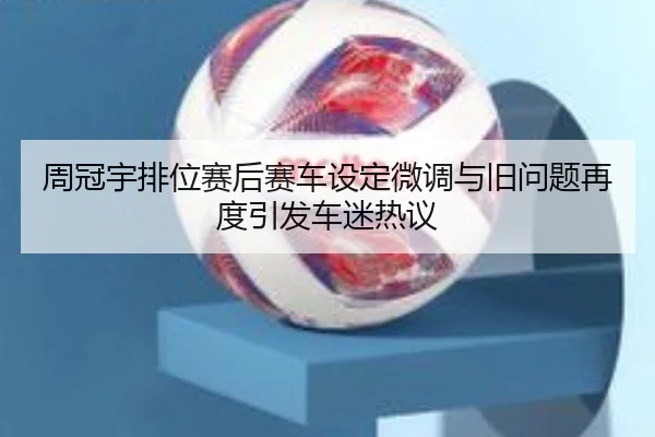 周冠宇排位赛后赛车设定微调与旧问题再度引发车迷热议（Aiyouxi）